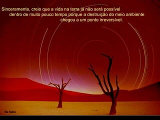 Sinceramente, creio que a vida na terra já não será possível
dentro de muito pouco tempo porque a destruição do meio ambiente
chegou a um ponto irreversível.
 