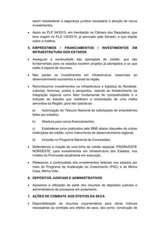 assim restabelecer a segurança jurídica necessária à atração de novos
investimentos.
 Apoio ao PLP 54/2015, em tramitação na Câmara dos Deputados, que
teve origem no PLS 130/2014, já aprovado pelo Senado, e que dispõe
sobre a matéria.
5. EMPRÉSTIMOS / FINANCIAMENTOS / INVESTIMENTOS EM
INFRAESTRUTURA DOS ESTADOS
 Assegurar a continuidade das operações de crédito, que são
fundamentais para os estados tocarem projetos já planejados e os que
estão à espera de recursos.
 Não perder os investimentos em infraestrutura, essenciais ao
desenvolvimento econômico e social da região.
 Reivindicamos investimentos na infraestrutura e logística do Nordeste:
rodovias, ferrovias, portos e aeroportos, visando ao fortalecimento da
integração regional como fator fundamental de competitividade e a
inclusão de estudos que viabilizem a implantação de uma malha
aeroviária da Região; para isto solicita-se:
a) Autorização do Tesouro Nacional às solicitações de empréstimos
feitas por estados;
b) Abertura para novos financiamentos;
c) Estabelecer juros praticados pelo BNB abaixo daqueles de outras
instituições de crédito, como instrumento de desenvolvimento regional;
d) Inclusão no Programa Nacional de Concessões.
 Defendemos a criação de uma linha de crédito especial, PROINVESTE
NORDESTE, para investimentos em infraestrutura dos Estados, nos
moldes do Proinveste atualmente em execução.
 Pleiteamos a continuidade dos investimentos federais nos estados por
meio do Programa de Aceleração do Crescimento (PAC) e do Minha
Casa, Minha Vida.
6. DEPÓSITOS JUDICIAIS E ADMINISTRATIVOS
 Apoiamos a utilização de parte dos recursos de depósitos judiciais e
administrativos de processos em andamento.
7. AÇÕES DE COMBATE AOS EFEITOS DA SECA
 Disponibilização de recursos orçamentários para obras hídricas
necessárias ao combate aos efeitos da seca, tais como: construção de
 