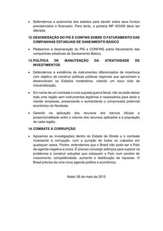  Defendemos a autonomia dos estados para decidir sobre seus fundos
previdenciário e financeiro. Para tanto, a portaria MP 403/08 deve ser
alterada.
12.DESONERAÇÃO DO PIS E CONFINS SOBRE O FATURAMENTO DAS
COMPANHIAS ESTADUAIS DE SANEAMENTO BÁSICO
 Pleiteamos a desoneração do PIS e CONFINS sobre faturamento das
companhias estaduais de Saneamento Básico.
13.POLÍTICA DE MANUTENÇÃO DA ATRATIVIDADE DE
INVESTIMENTOS
 Defendemos a existência de instrumentos diferenciados de incentivos
com objetivo de construir políticas públicas regionais que aproximem e
desenvolvam os Estados nordestinos, criando um novo ciclo de
industrialização.
 Em nome de um combate a uma suposta guerra fiscal, não se pode deixar
toda uma região sem instrumentos legítimos e necessários para atrair e
manter empresas, preservando e aumentando o comprovado potencial
econômico do Nordeste.
 Garantir na aplicação dos recursos dos bancos oficiais a
proporcionalidade entre o volume dos recursos aplicados e a população
de cada região.
14.COMBATE À CORRUPÇÃO
 Apoiamos as investigações dentro do Estado de Direito e o combate
incessante à corrupção, com a punição de todos os culpados em
quaisquer casos. Porém, entendemos que o Brasil não pode ser o País
da agenda negativa e única. É preciso convergir esforços para superar os
problemas e construir soluções que coloquem o País num cenário de
crescimento, competitividade, aumento e distribuição de riquezas. O
Brasil precisa de uma nova agenda política e econômica.
Natal, 08 de maio de 2015
 