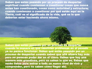 Saben que están pasando por un proceso de despertar espiritual cuando comienzan a cuestionar cosas que nunca antes han cuestionado, cosas como autoridad y estructura; cuando comienzan a cuestionar por qué están aquí en la Tierra, cuál es el significado de la vida, qué es lo que deberían estar haciendo ahora mismo.  Saben que están pasando por un proceso de despertar cuando la manera en que resolvían problemas en el pasado ya no parece funcionar. Saben que están pasando por un proceso de despertar cuando saben que allá afuera hay más pero no parecen poder dar en el clavo. Saben que hay una manera más grandiosa, pero no saben lo que es. Saben que están listos para entrar a todo un nuevo nivel de vivir y comprender, pero no saben cómo llegar ahí. 