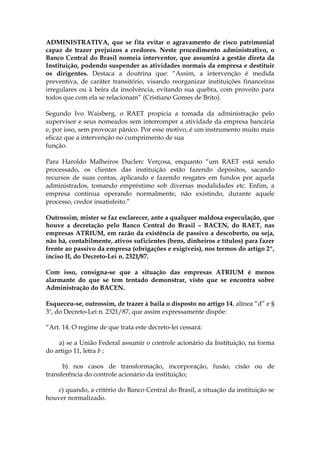 ADMINISTRATIVA, que se fita evitar o agravamento de risco patrimonial
capaz de trazer prejuízos a credores. Neste procedimento administrativo, o
Banco Central do Brasil nomeia interventor, que assumirá a gestão direta da
Instituição, podendo suspender as atividades normais da empresa e destituir
os dirigentes. Destaca a doutrina que: “Assim, a intervenção é medida
preventiva, de caráter transitório, visando reorganizar instituições financeiras
irregulares ou à beira da insolvência, evitando sua quebra, com proveito para
todos que com ela se relacionam” (Cristiano Gomes de Brito).

Segundo Ivo Waisberg, o RAET propicia a tomada da administração pelo
supervisor e seus nomeados sem interromper a atividade da empresa bancária
e, por isso, sem provocar pânico. Por esse motivo, é um instrumento muito mais
eficaz que a intervenção no cumprimento de sua
função.

Para Haroldo Malheiros Duclerc Verçosa, enquanto “um RAET está sendo
processado, os clientes das instituição estão fazendo depósitos, sacando
recursos de suas contas, aplicando e fazendo resgates em fundos por aquela
administrados, tomando empréstimo sob diversas modalidades etc. Enfim, a
empresa continua operando normalmente, não existindo, durante aquele
processo, credor insatisfeito.”

Outrossim, mister se faz esclarecer, ante a qualquer maldosa especulação, que
houve a decretação pelo Banco Central do Brasil – BACEN, do RAET, nas
empresas ATRIUM, em razão da existência de passivo a descoberto, ou seja,
não há, contabilmente, ativos suficientes (bens, dinheiros e títulos) para fazer
frente ao passivo da empresa (obrigações e exigíveis), nos termos do artigo 2º,
inciso II, do Decreto-Lei n. 2321/87.

Com isso, consigna-se que a situação das empresas ATRIUM é menos
alarmante do que se tem tentado demonstrar, visto que se encontra sobre
Administração do BACEN.

Esqueceu-se, outrossim, de trazer à baila o disposto no artigo 14, alínea “d” e §
3º, do Decreto-Lei n. 2321/87, que assim expressamente dispõe:

“Art. 14. O regime de que trata este decreto-lei cessará:

    a) se a União Federal assumir o controle acionário da Instituição, na forma
do artigo 11, letra b ;

      b) nos casos de transformação, incorporação, fusão, cisão ou de
transferência do controle acionário da instituição;

    c) quando, a critério do Banco Central do Brasil, a situação da instituição se
houver normalizado.
 