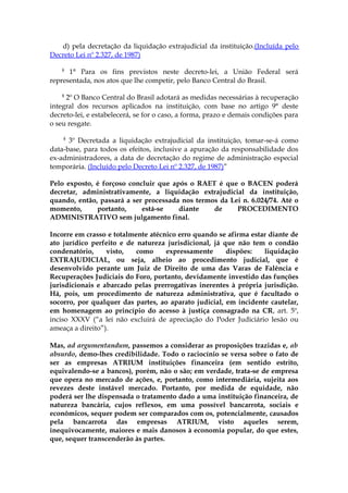 d) pela decretação da liquidação extrajudicial da instituição.(Incluída pelo
Decreto Lei nº 2.327, de 1987)

    §
      1° Para os fins previstos neste decreto-lei, a União Federal será
representada, nos atos que lhe competir, pelo Banco Central do Brasil.

    §
     2º O Banco Central do Brasil adotará as medidas necessárias à recuperação
integral dos recursos aplicados na instituição, com base no artigo 9° deste
decreto-lei, e estabelecerá, se for o caso, a forma, prazo e demais condições para
o seu resgate.

    §
      3º Decretada a liquidação extrajudicial da instituição, tomar-se-á como
data-base, para todos os efeitos, inclusive a apuração da responsabilidade dos
ex-administradores, a data de decretação do regime de administração especial
temporária. (Incluído pelo Decreto Lei nº 2.327, de 1987)”

Pelo exposto, é forçoso concluir que após o RAET é que o BACEN poderá
decretar, administrativamente, a liquidação extrajudicial da instituição,
quando, então, passará a ser processada nos termos da Lei n. 6.024/74. Até o
momento,      portanto,     está-se    diante    de     PROCEDIMENTO
ADMINISTRATIVO sem julgamento final.

Incorre em crasso e totalmente atécnico erro quando se afirma estar diante de
ato jurídico perfeito e de natureza jurisdicional, já que não tem o condão
condenatório,     visto,   como     expressamente      dispões:   liquidação
EXTRAJUDICIAL, ou seja, alheio ao procedimento judicial, que é
desenvolvido perante um Juiz de Direito de uma das Varas de Falência e
Recuperações Judiciais do Foro, portanto, devidamente investido das funções
jurisdicionais e abarcado pelas prerrogativas inerentes à própria jurisdição.
Há, pois, um procedimento de natureza administrativa, que é facultado o
socorro, por qualquer das partes, ao aparato judicial, em incidente cautelar,
em homenagem ao princípio do acesso à justiça consagrado na CR, art. 5º,
inciso XXXV (“a lei não excluirá de apreciação do Poder Judiciário lesão ou
ameaça a direito”).

Mas, ad argumentandum, passemos a considerar as proposições trazidas e, ab
absurdo, demo-lhes credibilidade. Todo o raciocínio se versa sobre o fato de
ser as empresas ATRIUM instituições financeira (em sentido estrito,
equivalendo-se a bancos), porém, não o são; em verdade, trata-se de empresa
que opera no mercado de ações, e, portanto, como intermediária, sujeita aos
revezes deste instável mercado. Portanto, por medida de equidade, não
poderá ser lhe dispensada o tratamento dado a uma instituição financeira, de
natureza bancária, cujos reflexos, em uma possível bancarrota, sociais e
econômicos, sequer podem ser comparados com os, potencialmente, causados
pela bancarrota das empresas ATRIUM, visto aqueles serem,
inequivocamente, maiores e mais danosos à economia popular, do que estes,
que, sequer transcenderão às partes.
 