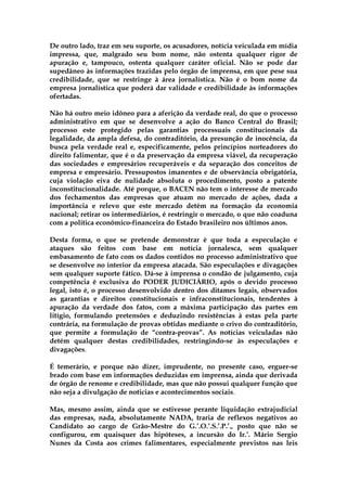 De outro lado, traz em seu suporte, os acusadores, notícia veiculada em mídia
impressa, que, malgrado seu bom nome, não ostenta qualquer rigor de
apuração e, tampouco, ostenta qualquer caráter oficial. Não se pode dar
supedâneo às informações trazidas pelo órgão de imprensa, em que pese sua
credibilidade, que se restringe à área jornalística. Não é o bom nome da
empresa jornalística que poderá dar validade e credibilidade às informações
ofertadas.

Não há outro meio idôneo para a aferição da verdade real, do que o processo
administrativo em que se desenvolve a ação do Banco Central do Brasil;
processo este protegido pelas garantias processuais constitucionais da
legalidade, da ampla defesa, do contraditório, da presunção de inocência, da
busca pela verdade real e, especificamente, pelos princípios norteadores do
direito falimentar, que é o da preservação da empresa viável, da recuperação
das sociedades e empresários recuperáveis e da separação dos conceitos de
empresa e empresário. Pressupostos imanentes e de observância obrigatória,
cuja violação eiva de nulidade absoluta o procedimento, posto a patente
inconstitucionalidade. Até porque, o BACEN não tem o interesse de mercado
dos fechamentos das empresas que atuam no mercado de ações, dada a
importância e relevo que este mercado detém na formação da economia
nacional; retirar os intermediários, é restringir o mercado, o que não coaduna
com a política econômico-financeira do Estado brasileiro nos últimos anos.

Desta forma, o que se pretende demonstrar é que toda a especulação e
ataques são feitos com base em notícia jornalesca, sem qualquer
embasamento de fato com os dados contidos no processo administrativo que
se desenvolve no interior da empresa atacada. São especulações e divagações
sem qualquer suporte fático. Dá-se à imprensa o condão de julgamento, cuja
competência é exclusiva do PODER JUDICIÁRIO, após o devido processo
legal, isto é, o processo desenvolvido dentro dos ditames legais, observados
as garantias e direitos constitucionais e infraconstitucionais, tendentes à
apuração da verdade dos fatos, com a máxima participação das partes em
litígio, formulando pretensões e deduzindo resistências à estas pela parte
contrária, na formulação de provas obtidas mediante o crivo do contraditório,
que permite a formulação de “contra-provas”. As notícias veiculadas não
detém qualquer destas credibilidades, restringindo-se às especulações e
divagações.

É temerário, e porque não dizer, imprudente, no presente caso, erguer-se
brado com base em informações deduzidas em imprensa, ainda que derivada
de órgão de renome e credibilidade, mas que não possui qualquer função que
não seja a divulgação de noticias e acontecimentos sociais.

Mas, mesmo assim, ainda que se estivesse perante liquidação extrajudicial
das empresas, nada, absolutamente NADA, traria de reflexos negativos ao
Candidato ao cargo de Grão-Mestre do G.’.O.’.S.’.P.’., posto que não se
configurou, em quaisquer das hipóteses, a incursão do Ir.’. Mário Sergio
Nunes da Costa aos crimes falimentares, especialmente previstos nas leis
 