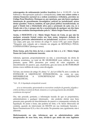 extravagantes do ordenamento jurídico brasileiro (Lei n. 11.101/05 – Lei de
Falências e Recuperações judiciais e extrajudiciais), como nos crimes contra o
sistema financeiro nacional ou a ordem econômica e tributária, previstos no
Código Penal Brasileiro. Destaque-se, por oportuno, que não houve qualquer
instauração de procedimento investigativo, policial ou jurisdicional, acerca
destas questões. Trata-se, também, de ação penal pública incondicionada, na
qual o Estado tem a titularidade ativa para a promoção da ação; ora, se o
Estado não o fez, é porque não há a caracterização de qualquer um dos tipos
legais nas condutas desempenhadas pelo Ir.’. Mario Sergio Nunes da Costa.

Assim, é INOCENTE o Ir.’. Mário Sérgio Nunes da Costa, já que não há
qualquer acusação formal contra seu bom nome, tampouco dedução de
qualquer pretensão administrativa ou jurisdicional, tendente a formação de
sua culpa, pelo que, nos termos do artigo 5º, inciso LVII, que assim dispõe:
“Ninguém será culpado até o trânsito em julgado de SENTENÇA PENAL
CONDENATÓRIA”(destaque nosso).

Desta forma, pela fria letra da Lei, e como de fato o é, o Ir.’. Mário Sérgio
Nunes da Costa é totalmente inocente.

Ademais, ignoram, propositadamente ou não, a concretização da oferta de
garantia econômica, no total de R$ 100.000.000,00 (cem milhões de reais),
portanto, quase 300% (trezentos por cento) do valor originário do
descobrimento do passivo, que, atualmente, gira em torno do R$ 39.000.000,00
(trinta e nove milhões de reais), como divulgado.

Tal fato, nos termos do artigo 19, alínea “a”, da Lei 6.024/74, tem o condão de
EXTINGUIR A LIQUIDAÇÃO EXTRAJUDICIAL, ou, como no caso,
IMPOSSIBILITAR         A      CONCRETIZAÇÀO              DA       LIQUIDAÇÀO
EXTRAJUDICIAL.

“Art . 19. A liquidação extrajudicial cessará:

      a) se os interessados, apresentando as necessárias condições de garantia, julgadas a
critério do Banco Central do Brasil, tomarem a si o prosseguimento das atividades
econômicas da empresa”

Ora, não procede, portanto, a informação trazida de que os proprietários,
administradores e qualquer interessado, não poderão ofertar seus bens
pessoais para garantia do descobrimento do passivo e consequente extinção da
liquidação. Se assim o fosse, não poderia ter feito, o Sr. Senor Abravanel, tal
conduta, quando da intervenção do BACEN em sua instituição bancária –
Banco Panamericano S/A; o fez e foi aceita. No presente caso, igualmente, não é
diferente.

Maliciosamente ou não, informa-se que os administradores estão
desapossados de seus bens, mas, olvida-se que ainda são seus legítimos
 