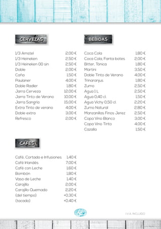 Coca Cola
Coca Cola, Fanta botes
Bitter, Tónica
Martini
Doble Tinto de Verano
Trinaranjus
Zumo
Agua 1 L
Agua 0,40 cl.
Agua Vichy 0,50 cl.
Zumo Natural
Manzanillas Finos Jerez
Copa Vino Blanco
Copa Vino Tinto
Cazalla
BEBIDAS
1,80 €
2,00 €
1,80 €
3,50 €
4,00 €
1,80 €
2,50 €
2,50 €
1,50 €
2,20 €
2,80 €
2,50 €
3,00 €
4,00 €
1,50 €
1/3 Amstel
1/3 Heineken
1/3 Heineken 00 sin
Doble
Caña
Paulaner
Doble Radler
CERVEZAS
2,00 €
2,50 €
2,50 €
2,00 €
1,50 €
4,00 €
1,80 €
Café, Cortado e Infusiones
Café Irlandés
Café con Leche
Bombón
Vaso de Leche
Carajillo
Carajillo Quemado
(del tiempo)
(tocado)
CAFES
1,40 €
7,00 €
1,60 €
1,80 €
1,40 €
2,00 €
2,20 €
+0,30 €
+0,40 €
I.V.A. INCLUIDO
Jarra Cerveza
Jarra Tinto de Verano
Jarra Sangría
Extra Tinto de verano
Doble extra
Refresco
12,00 €
10,00 €
15,00 €
4,00 €
3,00 €
2,00 €
 