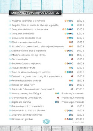 I.V.A. INCLUIDO
ENTRANTES Y APERITIVOS CALIENTES
13,00 €
16,00 €
10,00 €
10,00 €
13,00 €
16,00 €
12,00 €
14,00 €
14,00 €
18,00 €
12,00 €
19,00 €
18,00 €
18,00 €
16,00 €
14,00 €
23,00 €
Precio según mercado
Precio según mercado
Precio según mercado
19,00 €
15. Nuestros calamares a la romana
16. Anguilas fritas en aceite de oliva, ajo y guindilla
17. Croquetas de llisa con salsa tártara
18. Croquetas de bacalao
19. Boquerones adobados fritos
20.Chipirones enharinados fritos
21. Alcachofa con jamón ibérico y berenjena (temporada)
22.Calamaret de la lonja a la plancha
23.Mejillones al vapor con ajo y limón
24.Gambas al ajillo
25.Sepia de Cullera a la plancha
26.Huevos con foie y trufa
27.Cayo de Vieira con txangurro y cítricos
28.Salteada de gamba blanca, cigalitas y ajos tiernos
29.Fritura de pescadito de lonja
30.Tellinas con salsa Mery
31. Pulpito de Cullera en vitolina (temporada)
32.Huevos con angulas (150 gr.)
33.Gamba roja de Denia (150 gr.)
34.Cigala a la plancha
35.
36.
37.
Pulpo a la parrilla con verduritas
Sepionet en su tinta a la plancha
Chipirones con habitas tiernas
38.Almejas con gambas
18,00 €
19,00 €
22,00 €
 