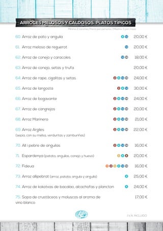 I.V.A. INCLUIDO
Mínimo 2 raciones Precio por persona / Máximo 3 por mesa
ARROCES MELOSOS Y CALDOSOS. PLATOS TÍPICOS
20,00 €
20,00 €
18,00 €
20,00 €
24,00 €
30,00 €
24,00 €
20,00 €
21,00 €
22,00 €
16,00 €
20,00 €
16,00 €
25,00 €
24,00 €
17,00 €
60. Arroz de pato y anguila
61. Arroz meloso de reguerot
62. Arroz de conejo y caracoles
63. Arroz de conejo, setas y trufa
64. Arroz de rape, cigalitas y setas
65. Arroz de langosta
66. Arroz de bogavante
67. Arroz de cangrejos
68. Arroz Marinero
69. Arroz Argiles
(sepia, con su melsa, verduritas y zamburiñas)
70. All i pebre de anguilas
71. Espardenya (patata, anguilas, conejo y huevo)
72. Fideua
73. Arroz allipebrat (arroz, patata, angula y anguila)
74. Arroz de kokotxas de bacalao, alcachofas y plancton
75. Sopa de crustáceos y moluscos al aroma de
vino blanco
 