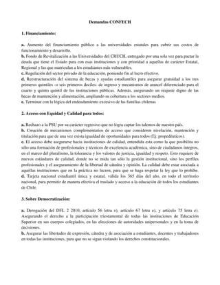 Demandas CONFECH

1. Financiamiento:

a. Aumento del financiamiento público a las universidades estatales para cubrir sus costos de
funcionamiento y desarrollo.
b. Fondo de Revitalización a las Universidades del CRUCH, entregado por una sola vez para pactar la
deuda que tiene el Estado para con esas instituciones y con prioridad a aquellas de carácter Estatal,
Regional y las que matriculan a los estudiantes más vulnerables.
c. Regulación del sector privado de la educación, poniendo fin al lucro efectivo.
d. Reestructuración del sistema de becas y ayudas estudiantiles para asegurar gratuidad a los tres
primeros quintiles -o seis primeros deciles- de ingreso y mecanismos de arancel diferenciado para el
cuarto y quinto quintil de las instituciones públicas. Además, asegurando un reajuste digno de las
becas de mantención y alimentación, ampliando su cobertura a los sectores medios.
e. Terminar con la lógica del endeudamiento excesivo de las familias chilenas

2. Acceso con Equidad y Calidad para todos:

a. Rechazo a la PSU por su carácter regresivo que no logra captar los talentos de nuestro país.
b. Creación de mecanismos complementarios de acceso que consideren nivelación, mantención y
titulación para que de una vez exista igualdad de oportunidades para todos (Ej: propedéuticos).
c. El acceso debe asegurarse hacia instituciones de calidad, entendida esta como la que posibilita no
sólo una formación de profesionales y técnicos de excelencia académica, sino de ciudadanos íntegros,
en el marco del pluralismo, la tolerancia y los valores de justicia, igualdad y respeto. Esto requiere de
nuevos estándares de calidad, donde no se mida tan sólo la gestión institucional, sino los perfiles
profesionales y el aseguramiento de la libertad de cátedra y opinión. La calidad debe estar asociada a
aquellas instituciones que en la práctica no lucren, para que se haga respetar la ley que lo prohíbe.
d. Tarjeta nacional estudiantil única y estatal, válida los 365 días del año, en todo el territorio
nacional, para permitir de manera efectiva el traslado y acceso a la educación de todos los estudiantes
de Chile.

3. Sobre Democratización:

a. Derogación del DFL 2 2010, artículo 56 letra e), artículo 67 letra e), y artículo 75 letra e).
Asegurando el derecho a la participación triestamental de todas las instituciones de Educación
Superior en sus cuerpos colegiados, en las elecciones de autoridades unipersonales y en la toma de
decisiones.
b. Asegurar las libertades de expresión, cátedra y de asociación a estudiantes, docentes y trabajadores
en todas las instituciones, para que no se sigan violando los derechos constitucionales.
 