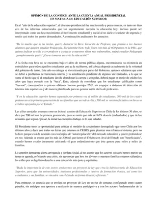 OPINIÓN DE LA CONFECH ANTE LA CUENTA ANUAL PRESIDENCIAL
                         EN MATERIA DE EDUCACIÓN SUPERIOR

En el "año de la educación superior", el discurso presidencial fue mucho ruido y pocas nueces, en tanto no hizo
eco de las reformas estructurales que tan urgentemente necesita la educación hoy, incluso puede ser
interpretado como un desconocimiento al movimiento estudiantil y social al no darle el carácter de urgencia y
omitir casi todos los puntos demandados. A continuación analizamos los anuncios:

“De lo mucho que se ha hecho, quiero destacar la Beca Vocación de Profesor, que premia a los buenos
alumnos que quieren estudiar Pedagogía. Escúchenme bien: todo joven con más de 600 puntos en la PSU, que
quiera dedicar su vida a ser profesor y a educar a nuestros niños más vulnerables, podrá estudiar Pedagogía
 ¡completamente gratis! ¡Eso es tomarse en serio la educación!”

A la fecha esta beca no se encuentra bajo el alero de norma pública alguna, encontrándose su existencia en
entredichos para todos aquellos estudiantes que ya la recibieron, así la beca depende actualmente de la voluntad
del gobierno de turno. Este año su entrega se vio retrasada por parte del Gobierno, quienes señalaron que esto
se debió a problemas de burocracia interna y la acreditación pendiente de algunas universidades, a lo que se
suma el hecho que si el estudiante decide abandonar la carrera o congelar, deberá pagar en modo de crédito los
años que haya cursado con la “beca”. Esto, además de considerar que los estudiantes calificados como
“buenos”, corresponden a quienes obtienen buenos puntajes PSU, sin empujar a sistemas de detección de
talentos más equitativos y de manera planificada para no generar sobre oferta de profesores.

“Y en la educación superior hemos superado por primera vez el millón de estudiantes, 700 mil de los cuales
pertenecen a la primera generación de sus familias que accede a ella y 560 mil se ven beneficiados con becas o
créditos apoyados por el Estado.”

Las cifras arrojadas asumen como un éxito el camino de Educación Superior en Chile de los últimos 30 años, se
dice que 700 mil son de primera generación, pero se omite que más del 65% deserta (endeudados) y que de los
restantes que logran egresar, la mitad no encuentra trabajo en lo que estudió.

El Presidente tuvo la oportunidad para criticar el modelo de crecimiento desregulado que tuvo Chile por los
últimos años y decir con todas sus letras que estamos en CRISIS, para plantear una reforma al sistema, pero no
lo hizo porque está de acuerdo con esta lógica de "autorregulación" del mercado educativo y quiere profundizar
en eso. Además se asume que los más de 300 mil que tienen el Crédito con Aval del Estado son "beneficiados",
cuando hemos estado duramente criticando el gran endeudamiento que éste genera para miles y miles de
familias.

Lo anterior demuestra cierta arrogancia y sordera social, al no asumir que los actores sociales hemos puesto un
tema en agenda, reflejando una crisis, sin reconocer que hoy los jóvenes y nuestras familias estamos saliendo a
las calles por un legítimo derecho a una educación más justa y equitativa.

“Dada la importancia de este sector, enviaremos un proyecto de ley que crea la Subsecretaría de Educación
Superior, para que las universidades, institutos profesionales y centros de formación técnica, así como los
estudiantes y sus familias, se vinculen con el Estado en forma directa y eficiente.”

Para empezar, se anuncia que se enviará un proyecto de Ley en un par de semanas configurado entre cuatro
paredes, sin anticipar una apertura a realizarlo de manera participativa y con los actores fundamentales de la
 