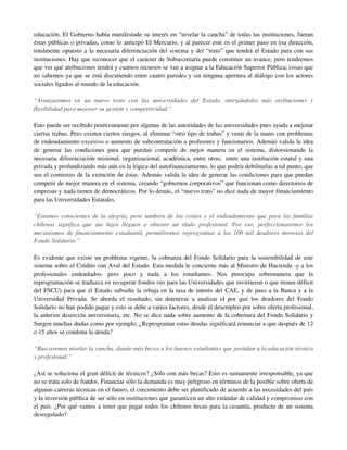 educación. El Gobierno había manifestado su interés en “nivelar la cancha” de todas las instituciones, fueran
éstas públicas o privadas, como lo anticipó El Mercurio, y al parecer este es el primer paso en esa dirección,
totalmente opuesto a la necesaria diferenciación del sistema y del “trato” que tendrá el Estado para con sus
instituciones. Hay que reconocer que el carácter de Subsecretaría puede constituir un avance, pero tendremos
que ver qué atribuciones tendrá y cuántos recursos se van a asignar a la Educación Superior Pública, cosas que
no sabemos ya que se está discutiendo entre cuatro paredes y sin ninguna apertura al diálogo con los actores
sociales ligados al mundo de la educación.

“Avanzaremos en un nuevo trato con las universidades del Estado, otorgándoles más atribuciones y
flexibilidad para mejorar su gestión y competitividad.”

Esto puede ser recibido positivamente por algunas de las autoridades de las universidades pues ayuda a mejorar
ciertas trabas. Pero existen ciertos riesgos, al eliminar “otro tipo de trabas” y venir de la mano con problemas
de endeudamiento excesivo o aumento de subcontratación a profesores y funcionarios. Además valida la idea
de generar las condiciones para que puedan competir de mejor manera en el sistema, distorsionando la
necesaria diferenciación misional, organizacional, académica, entre otras, entre una institución estatal y una
privada y profundizando más aún en la lógica del autofinanciamiento, lo que podría debilitarlas a tal punto, que
sea el comienzo de la extinción de éstas. Además valida la idea de generar las condiciones para que puedan
competir de mejor manera en el sistema, creando “gobiernos corporativos” que funcionan como directorios de
empresas y nada tienen de democráticos. Por lo demás, el “nuevo trato” no dice nada de mayor financiamiento
para las Universidades Estatales.

“Estamos conscientes de la alegría, pero también de los costos y el endeudamiento que para las familias
chilenas significa que sus hijos lleguen a obtener un título profesional. Por eso, perfeccionaremos los
mecanismos de financiamiento estudiantil, permitiremos reprogramar a los 100 mil deudores morosos del
Fondo Solidario.”

Es evidente que existe un problema vigente, la cobranza del Fondo Solidario para la sostenibilidad de este
sistema sobre el Crédito con Aval del Estado. Esta medida le concierne más al Ministro de Hacienda -y a los
profesionales endeudados- pero poco y nada a los estudiantes. Nos preocupa sobremanera que la
reprogramación se traduzca en recuperar fondos (no para las Universidades que invirtieron o que tienen déficit
del FSCU) para que el Estado subsidie la rebaja en la tasa de interés del CAE, y de paso a la Banca y a la
Universidad Privada. Se aborda el resultado, sin detenerse a analizar el por qué los deudores del Fondo
Solidario no han podido pagar y esto se debe a varios factores, desde el desempleo por sobre oferta profesional,
la anterior deserción universitaria, etc. No se dice nada sobre aumento de la cobertura del Fondo Solidario y
Surgen muchas dudas como por ejemplo, ¿Reprogramar estas deudas significará renunciar a que después de 12
o 15 años se condona la deuda?

“Buscaremos nivelar la cancha, dando más becas a los buenos estudiantes que postulan a la educación técnica
y profesional.”

¿Así se soluciona el gran déficit de técnicos? ¿Sólo con más becas? Esto es sumamente irresponsable, ya que
no se trata solo de fondos. Financiar sólo la demanda es muy peligroso en términos de la posible sobre oferta de
algunas carreras técnicas en el futuro, el crecimiento debe ser planificado de acuerdo a las necesidades del país
y la inversión pública de ser sólo en instituciones que garanticen un alto estándar de calidad y compromiso con
el país. ¿Por qué vamos a tener que pagar todos los chilenos becas para la cesantía, producto de un sistema
desregulado?
 