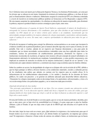 Si el Gobierno tiene real interés por la Educación Superior Técnica y los Institutos Profesionales, así como por
los jóvenes que se educan en este tramo, fomentaría la existencia de instituciones públicas y sin fines de lucro
para su financiamiento (directo o indirecto). Deberíamos asegurar la creación de CFT con cobertura controlada
o a través de incentivos en instituciones públicas (podrían ser licitaciones en Úes Regionales o algunos CFT).
De esta manera aumentar las oportunidades y la cobertura en educación de manera responsable, para disminuir
la pobreza, mejorar la productividad en sectores estratégicos para el país, entre otras.

“También modificaremos el esquema de Aporte Fiscal Indirecto, aumentando el número de beneficiarios y
entregando los recursos directamente a los estudiantes, para que ellos decidan en qué institución quieren
estudiar. La PSU dejará de ser el único criterio para valorar a un estudiante, incentivando que las
universidades atraigan también a los mejores alumnos de colegios municipales y particulares subvencionados,
según el ranking de su curso. En suma, más y mejores oportunidades en educación para todos los que se
esfuercen.”

El hecho de incorporar el ranking para corregir las diferencias socioeconómicas es un avance que incorpora la
evidencia científica de su potencial predictor, pero el anuncio describe algo muy nocivo para el sistema, un vale
portable. Este vale o voucher, además de ser regresivo por financiar directamente a una gran parte de
estudiantes que no tienen necesidades socioeconómicas (entendida como una beca aplicable para todos los
estudiantes, incluso los provenientes de establecimientos particulares), disminuirá los ingresos a las
instituciones reconocidas de excelencia, al ingresar estos recursos sólo por concepto de arancel subsidiado y no
financiamiento adicional a la institución por estudiante. Lamentablemente, y como posible consecuencia, esto
implicará un aumento de aranceles en muchas de las mejores instituciones y dejará de ser un “premio” a las
instituciones por captar alumnos talentosos y constituirá una mayor carga económica para las familias chilenas.

Sobre los cambios en acceso, las desigualdades de origen no se disipan sólo con la revisión de la PSU, debido a
que los bajos puntajes se deben a diversos factores; a) las condiciones materiales, sociales y culturales previas
de los estudiantes más pobres que además, no cuentan con los espacios para un estudio eficaz, b) la
infraestructura de los establecimientos educacionales, c) los sueldos y horarios de los docentes de liceos
públicos, los cuales son precarios y no generan un ambiente adecuado para desarrollar labores educativas.
 Claramente los colegios municipales están en desventaja frente a los particulares subvencionados, y éstos a la
vez en desventaja frente a los particulares pagados, y no se menciona nada para revertirlo.

(Apartado del párrafo de clase media)
“Nos preocupa especialmente la educación de sus hijos. Por eso estamos creando una subvención escolar
especial para ellos. Y en la educación superior, dando más becas y bajando los costos del crédito, para que
ninguna familia de clase media tenga que elegir a cuál de sus hijos le financia su educación superior y cuál
llega solo a cuarto medio.”

El tema del Crédito con Aval del Estado es un tema aparte, que no se toca de manera profunda y decidida, pero
que es muy grave, por su bajo nivel de sostenibilidad en el tiempo y la gran carga que es para las familias
chilenas y para el Estado, lo que nos deja como el país de la OECD que más descansa en el aporte de las
familias.

Por otro lado, bajar las tasas sería un avance, pero ¿Qué mínimos le exigiremos a las instituciones para que el
Estado (todos) sea el aval o entregue una beca? ¿Se abrirán fondos sin regulación, sin importar que carreras
sean? Si empezamos a financiar o firmar avales de carreras sin calidad o futuro, en instituciones que no hacen
 