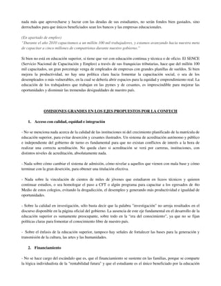 nada más que aprovecharse y lucrar con las deudas de sus estudiantes, no serán fondos bien gastados, sino
derrochados para que únicos beneficiados sean los bancos y las empresas educacionales.

(En apartado de empleo)
“Durante el año 2010 capacitamos a un millón 100 mil trabajadores, y estamos avanzando hacia nuestra meta
de capacitar a cinco millones de compatriotas durante nuestro gobierno.”

Si bien no está en educación superior, si tiene que ver con educación continua y técnica o de oficio. El SENCE
(Servicio Nacional de Capacitación y Empleo) a través de sus franquicias tributarias, hace que del millón 100
mil capacitados, un gran porcentaje venga de empleados de empresas con grandes planillas de sueldos. Si bien
mejora la productividad, no hay una política clara hacia fomentar la capacitación social, o sea de los
desempleados o más vulnerables, en la cual se debería abrir espacios para la equidad y emprendimiento real. La
educación de los trabajadores que trabajan en las pymes y de cesantes, es imprescindible para mejorar las
oportunidades y disminuir las tremendas desigualdades de nuestro país.




              OMISIONES GRANDES EN LOS EJES PROPUESTOS POR LA CONFECH

    1. Acceso con calidad, equidad e integración

- No se menciona nada acerca de la calidad de las instituciones ni del crecimiento planificado de la matrícula de
educación superior, para evitar deserción y cesantes ilustrados. Un sistema de acreditación autónomo y público
e independiente del gobierno de turno es fundamental para que no existan conflictos de interés a la hora de
realizar una correcta acreditación. No queda claro si acreditación se verá por carreras, instituciones, con
distintos niveles de acreditación, absolutamente nada.

- Nada sobre cómo cambiar el sistema de admisión, cómo nivelar a aquellos que vienen con mala base y cómo
terminar con la gran deserción, para obtener una titulación efectiva.

- Nada sobre la vinculación de cientos de miles de jóvenes que estudiaron en liceos técnicos y quieren
continuar estudios, o sea homologar el paso a CFT o algún programa para capacitar a los egresados de 4to
Medio de estos colegios, evitando la drogadicción, el desempleo y generando más productividad e igualdad de
oportunidades.

- Sobre la calidad en investigación, sólo basta decir que la palabra "investigación" no arroja resultados en el
discurso disponible en la página oficial del gobierno. La ausencia de este eje fundamental en el desarrollo de la
educación superior es sumamente preocupante, sobre todo en la “era del conocimiento”, ya que no se fijan
políticas claras para fomentar el conocimiento libre de nuestro país.

- Sobre el énfasis de la educación superior, tampoco hay señales de fortalecer las bases para la generación y
transmisión de la cultura, las artes y las humanidades.

    2. Financiamiento

- No se hace cargo del escándalo que es, que el financiamiento se sustente en las familias, porque se comparte
la lógica individualista de la "rentabilidad futura" y que el estudiante es el único beneficiado por la educación
 