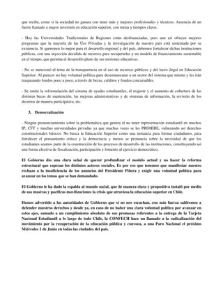que recibe, como si la sociedad no ganara con tener más y mejores profesionales y técnicos. Ausencia de un
fuerte llamado a mayor inversión en educación superior, con metas y tiempos claros.

- Hoy las Universidades Tradicionales de Regiones están desfinanciadas, pero aun así ofrecen mejores
programas que la mayoría de las Úes Privadas y la investigación de nuestro país está sustentada por su
existencia. Si queremos lo mejor para el desarrollo regional y del país, debemos fortalecer dichas instituciones
públicas, con una inyección decidida de recursos para recuperarlas y un modelo de financiamiento sustentable
en el tiempo, que permita el desarrollo pleno de sus misiones educativas.

- No se mencionó el tema de la transparencia en el uso de recursos públicos y del lucro ilegal en Educación
Superior. Al parecer no hay voluntad política para desenmascarar a un sector del sistema que miente y les irán
traspasando fondos poco a poco, a través de becas, créditos y fondos concursables.

- Se omite la reformulación del sistema de ayudas estudiantiles, el reajuste y el aumento de cobertura de las
distintas becas de mantención, las mejoras administrativas y de sistemas de información, la revisión de los
decretos de manera participativa, etc.

    3. Democratización

- Ningún pronunciamiento sobre la problemática que genera el no tener representación estudiantil en muchos
IP, CFT y muchas universidades privadas ya que muchas veces se les PROHIBE, vulnerando así derechos
constitucionales básicos. No busca la Educación Superior como una instancia para formar ciudadanos, para
fortalecer el pensamiento crítico y la democracia y menos se pronuncia sobre la necesidad de que los
estudiantes seamos parte de la construcción de los procesos de desarrollo de las instituciones, constituyendo así
una forma efectiva de fiscalización, participación y fomento al ejercicio democrático.

El Gobierno dio una clara señal de querer profundizar el modelo actual y no hacer la reforma
estructural que esperan los distintos actores sociales. Es por eso que tenemos que manifestar nuestro
rechazo a la insuficiencia de los anuncios del Presidente Piñera y exigir una voluntad política para
avanzar en los temas que se han demandado.

El Gobierno le ha dado la espalda al mundo social, que de manera clara y propositiva instaló por medio
de sus masivas y pacíficas movilizaciones la crisis que atraviesa la educación superior en Chile.

Hemos advertido a las autoridades de Gobierno que si no nos escuchan, con más fuerza saldremos a
defender nuestros derechos y desde ya, en caso de no haber una clara voluntad política por avanzar en
estos ejes, sumado a un cumplimiento absoluto de sus promesas referentes a la entrega de la Tarjeta
Nacional Estudiantil a lo largo de todo Chile, la CONFECH hace un llamado a la radicalización del
movimiento por la recuperación de la educación pública y convoca, a una Paro Nacional el próximo
Miércoles 1 de Junio en todas las ciudades del país.
 