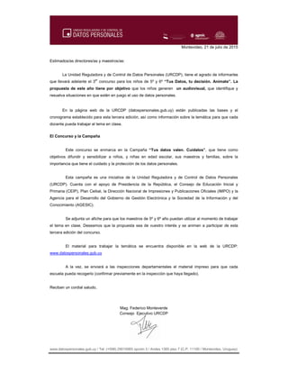 www.datospersonales.gub.uy / Tel: (+598) 29010065 opción 3 / Andes 1365 piso 7 (C.P. 11100 / Montevideo, Uruguay)
Montevideo, 21 de julio de 2015
Estimados/as directores/as y maestros/as:
La Unidad Reguladora y de Control de Datos Personales (URCDP), tiene el agrado de informarles
que llevará adelante el 3er
concurso para los niños de 5º y 6º “Tus Datos, tu decisión. Animate”. La
propuesta de este año tiene por objetivo que los niños generen un audiovisual, que identifique y
resuelva situaciones en que estén en juego el uso de datos personales.
En la página web de la URCDP (datospersonales.gub.uy) están publicadas las bases y el
cronograma establecido para esta tercera edición, así como información sobre la temática para que cada
docente pueda trabajar el tema en clase.
El Concurso y la Campaña
Este concurso se enmarca en la Campaña “Tus datos valen. Cuidalos”, que tiene como
objetivos difundir y sensibilizar a niños, y niñas en edad escolar, sus maestros y familias, sobre la
importancia que tiene el cuidado y la protección de los datos personales.
Esta campaña es una iniciativa de la Unidad Reguladora y de Control de Datos Personales
(URCDP). Cuenta con el apoyo de Presidencia de la República, el Consejo de Educación Inicial y
Primaria (CEIP), Plan Ceibal, la Dirección Nacional de Impresiones y Publicaciones Oficiales (IMPO) y la
Agencia para el Desarrollo del Gobierno de Gestión Electrónica y la Sociedad de la Información y del
Conocimiento (AGESIC).
Se adjunta un afiche para que los maestros de 5º y 6º año puedan utilizar al momento de trabajar
el tema en clase. Deseamos que la propuesta sea de vuestro interés y se animen a participar de esta
tercera edición del concurso.
El material para trabajar la temática se encuentra disponible en la web de la URCDP:
www.datospersonales.gub.uy
A la vez, se enviará a las inspecciones departamentales el material impreso para que cada
escuela pueda recogerlo (confirmar previamente en la inspección que haya llegado).
Reciban un cordial saludo,
Mag. Federico Monteverde
Consejo Ejecutivo URCDP
 