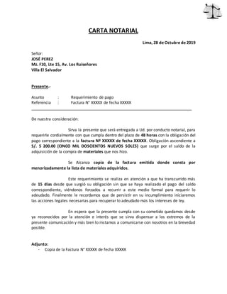 CARTA NOTARIAL
Lima, 28 de Octubre de 2019
Señor:
JOSÉ PEREZ
Mz. F10, Lte 15, Av. Los Ruiseñores
Villa El Salvador
Presente.-
Asunto : Requerimiento de pago
Referencia : Factura N° XXXXX de fecha XXXXX
________________________________________________________________________
De nuestra consideración:
Sirva la presente que será entregada a Ud. por conducto notarial, para
requerirle cordialmente con que cumpla dentro del plazo de 48 horas con la obligación del
pago correspondiente a la factura Nº XXXXX de fecha XXXXX. Obligación ascendiente a
S/. 5 200.00 (CINCO MIL DOSCIENTOS NUEVOS SOLES) que surge por el saldo de la
adquisición de la compra de materiales que nos hizo.
Se Alcanza copia de la factura emitida donde consta por
menorizadamente la lista de materiales adquiridos.
Este requerimiento se realiza en atención a que ha transcurrido más
de 15 días desde que surgió su obligación sin que se haya realizado el pago del saldo
correspondiente, viéndonos forzados a recurrir a este medio formal para requerir lo
adeudado. Finalmente le recordamos que de persistir en su incumplimiento iniciaremos
las acciones legales necesarias para recuperar lo adeudado más los intereses de ley.
En espera que la presente cumpla con su cometido quedamos desde
ya reconocidos por la atención e interés que se sirva dispensar a los extremos de la
presente comunicación y más bien lo instamos a comunicarse con nosotros en la brevedad
posible.
Adjunto:
- Copia de la Factura N° XXXXX de fecha XXXXX
 