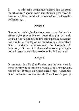 8
2. A admissão de qualquer desses Estados como
membrosdasNaçõesUnidas será efetuada pordecisãoda
Assembleia Geral,mediante recomendação do Conselho
de Segurança.
Artigo 5
O membro dasNaçõesUnidas,contra o qualforlevadaa
efeito ação preventiva ou coercitiva por parte do
Conselhode Segurança,poderá sersuspensodoexercício
dos direitos e privilégios de membro pela Assembleia
Geral, mediante recomendação do Conselho de
Segurança. O exercício desses direitos e privilégios
poderá serrestabelecidopelo Conselhode Segurança.
Artigo 6
O membro das Nações Unidas que houver violado
persistentemente osPrincípioscontidosna presenteCarta,
poderá ser expulso da Organização pela Assembleia
GeralmedianterecomendaçãodoConselhodeSegurança.
 