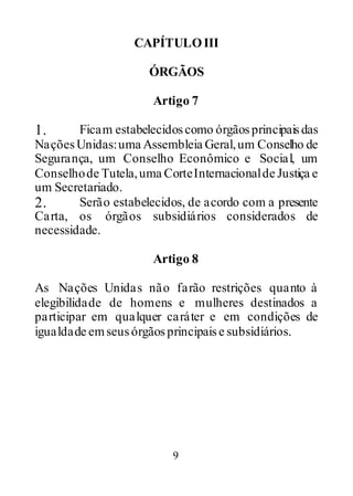 9
CAPÍTULOIII
ÓRGÃOS
Artigo 7
1. Ficam estabelecidoscomo órgãos principaisdas
NaçõesUnidas:uma Assembleia Geral,um Conselho de
Segurança, um Conselho Econômico e Social, um
Conselhode Tutela,uma CorteInternacionalde Justiça e
um Secretariado.
2. Serão estabelecidos, de acordo com a presente
Carta, os órgãos subsidiários considerados de
necessidade.
Artigo 8
As Nações Unidas não farão restrições quanto à
elegibilidade de homens e mulheres destinados a
participar em qualquer caráter e em condições de
igualdade emseusórgãosprincipaise subsidiários.
 