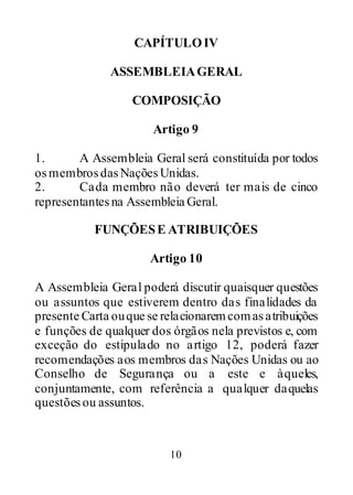 10
CAPÍTULOIV
ASSEMBLEIAGERAL
COMPOSIÇÃO
Artigo 9
1. A Assembleia Geral será constituída por todos
osmembrosdasNaçõesUnidas.
2. Cada membro não deverá ter mais de cinco
representantesna Assembleia Geral.
FUNÇÕESE ATRIBUIÇÕES
Artigo 10
A Assembleia Geral poderá discutir quaisquer questões
ou assuntos que estiverem dentro das finalidades da
presente Carta ouque se relacionaremcomasatribuições
e funções de qualquer dos órgãos nela previstos e, com
exceção do estipulado no artigo 12, poderá fazer
recomendações aos membros das Nações Unidas ou ao
Conselho de Segurança ou a este e àqueles,
conjuntamente, com referência a qualquer daquelas
questõesou assuntos.
 