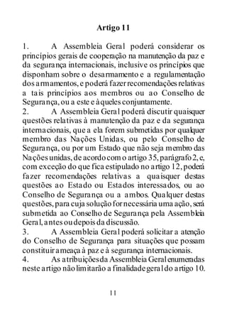 11
Artigo 11
1. A Assembleia Geral poderá considerar os
princípios gerais de cooperação na manutenção da paz e
da segurança internacionais, inclusive os princípios que
disponham sobre o desarmamento e a regulamentação
dosarmamentos,e poderá fazerrecomendaçõesrelativas
a tais princípios aos membros ou ao Conselho de
Segurança,ou a este e àquelesconjuntamente.
2. A Assembleia Geral poderá discutir quaisquer
questões relativas à manutenção da paz e da segurança
internacionais, que a ela forem submetidas por qualquer
membro das Nações Unidas, ou pelo Conselho de
Segurança, ou por um Estado que não seja membro das
Naçõesunidas,de acordocomo artigo 35,parágrafo2,e,
com exceção do que fica estipulado no artigo 12,poderá
fazer recomendações relativas a quaisquer destas
questões ao Estado ou Estados interessados, ou ao
Conselho de Segurança ou a ambos. Qualquer destas
questões,para cuja soluçãofornecessária uma ação,será
submetida ao Conselho de Segurança pela Assembleia
Geral,antesoudepoisda discussão.
3. A Assembleia Geral poderá solicitar a atenção
do Conselho de Segurança para situações que possam
constituirameaça à paz e à segurança internacionais.
4. As atribuiçõesda Assembleia Geralenumeradas
neste artigo nãolimitarão a finalidadegeraldo artigo 10.
 