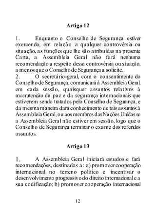 12
Artigo 12
1. Enquanto o Conselho de Segurança estiver
exercendo, em relação a qualquer controvérsia ou
situação, as funções que lhe são atribuídas na presente
Carta, a Assembleia Geral não fará nenhuma
recomendação a respeito dessa controvérsia ou situação,
a menosque o Conselhode Segurança a solicite.
2. O secretário-geral, com o consentimento do
Conselhode Segurança,comunicará à Assembleia Geral,
em cada sessão, quaisquer assuntos relativos à
manutenção da paz e da segurança internacionais que
estiverem sendo tratados pelo Conselho de Segurança, e
da mesma maneira dará conhecimento de taisassuntosà
Assembleia Geral,ou aosmembrosdasNaçõesUnidasse
a Assembleia Geral não estiver em sessão, logo que o
Conselho de Segurança terminar o exame dos referidos
assuntos.
Artigo 13
1. A Assembleia Geral iniciará estudos e fará
recomendações, destinados a: a) promover cooperação
internacional no terreno político e incentivar o
desenvolvimento progressivodo direito internacionale a
sua codificação; b) promover cooperação internacional
 
