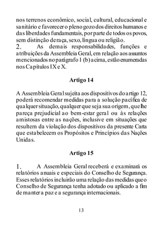 13
nos terrenos econômico, social, cultural, educacional e
sanitário e favorecero plenogozodosdireitoshumanose
dasliberdadesfundamentais,porparte de todosospovos,
sem distinção deraça,sexo,língua ou religião.
2. As demais responsabilidades, funções e
atribuiçõesda Assembleia Geral,em relação aosassuntos
mencionadosnoparágrafo1 (b)acima,estãoenumeradas
nosCapítulosIXe X.
Artigo 14
A Assembleia Geralsujeita aosdispositivosdoartigo 12,
poderá recomendar medidas para a solução pacífica de
qualquersituação,qualquerque seja sua origem,quelhe
pareça prejudicial ao bem-estar geral ou às relações
amistosas entre as nações, inclusive em situações que
resultem da violação dos dispositivos da presente Carta
que estabelecem os Propósitos e Princípios das Nações
Unidas.
Artigo 15
1. A Assembleia Geral receberá e examinará os
relatórios anuais e especiais do Conselho de Segurança.
Essesrelatóriosincluirão uma relação dasmedidasqueo
Conselho de Segurança tenha adotado ou aplicado a fim
de mantera paz e a segurança internacionais.
 