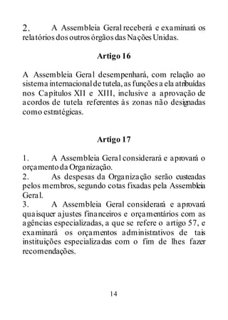 14
2. A Assembleia Geral receberá e examinará os
relatóriosdosoutrosórgãosdasNaçõesUnidas.
Artigo 16
A Assembleia Geral desempenhará, com relação ao
sistema internacionalde tutela,asfunçõesa ela atribuídas
nos Capítulos XII e XIII, inclusive a aprovação de
acordos de tutela referentes às zonas não designadas
como estratégicas.
Artigo 17
1. A Assembleia Geral considerará e aprovará o
orçamentoda Organização.
2. As despesas da Organização serão custeadas
pelos membros, segundo cotas fixadas pela Assembleia
Geral.
3. A Assembleia Geral considerará e aprovará
quaisquer ajustes financeiros e orçamentários com as
agências especializadas, a que se refere o artigo 57, e
examinará os orçamentos administrativos de tais
instituições especializadas com o fim de lhes fazer
recomendações.
 
