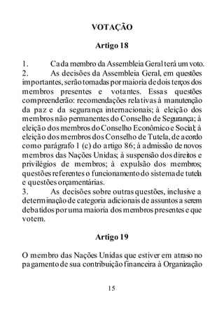 15
VOTAÇÃO
Artigo 18
1. Cada membro da Assembleia Geralterá umvoto.
2. As decisões da Assembleia Geral, em questões
importantes,serãotomadaspormaioria dedoisterçosdos
membros presentes e votantes. Essas questões
compreenderão: recomendações relativasà manutenção
da paz e da segurança internacionais; à eleição dos
membrosnão permanentesdo Conselho de Segurança; à
eleição dosmembrosdoConselho Econômicoe Social; à
eleição dosmembrosdosConselho de Tutela,de acordo
como parágrafo 1 (c) do artigo 86; à admissão de novos
membros das Nações Unidas; à suspensão dosdireitos e
privilégios de membros; à expulsão dos membros;
questõesreferenteso funcionamentodo sistemade tutela
e questõesorçamentárias.
3. As decisões sobre outrasquestões, inclusive a
determinaçãode categoria adicionaisde assuntosa serem
debatidosporuma maioria dosmembrospresentese que
votem.
Artigo 19
O membro das Nações Unidas que estiver em atraso no
pagamentode sua contribuiçãofinanceira à Organização
 