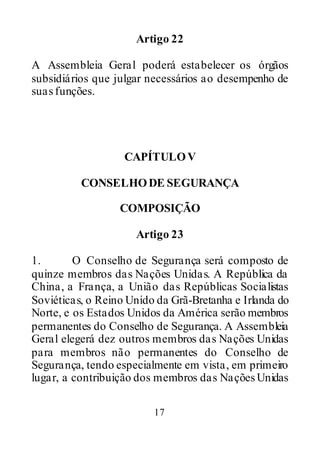 17
Artigo 22
A Assembleia Geral poderá estabelecer os órgãos
subsidiários que julgar necessários ao desempenho de
suas funções.
CAPÍTULOV
CONSELHODE SEGURANÇA
COMPOSIÇÃO
Artigo 23
1. O Conselho de Segurança será composto de
quinze membros das Nações Unidas. A República da
China, a França, a União das Repúblicas Socialistas
Soviéticas, o Reino Unido da Grã-Bretanha e Irlanda do
Norte, e os Estados Unidos da América serão membros
permanentes do Conselho de Segurança. A Assembleia
Geral elegerá dez outros membros das Nações Unidas
para membros não permanentes do Conselho de
Segurança, tendo especialmente em vista, em primeiro
lugar, a contribuição dos membros das NaçõesUnidas
 