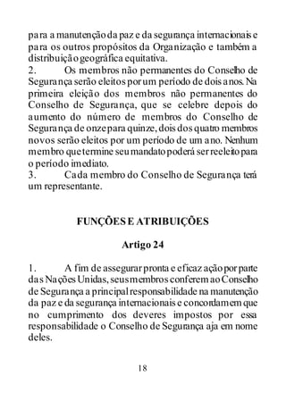 18
para a manutençãoda paz e da segurança internacionaise
para os outros propósitos da Organização e também a
distribuiçãogeográfica equitativa.
2. Os membros não permanentes do Conselho de
Segurança serão eleitosporum período de doisanos.Na
primeira eleição dos membros não permanentes do
Conselho de Segurança, que se celebre depois do
aumento do número de membros do Conselho de
Segurança de onzepara quinze,doisdosquatro membros
novos serão eleitos por um período de um ano. Nenhum
membro quetermine seumandatopoderá serreeleitopara
o período imediato.
3. Cada membro do Conselho de Segurança terá
um representante.
FUNÇÕESE ATRIBUIÇÕES
Artigo 24
1. A fim de assegurarpronta e eficaz açãoporparte
dasNaçõesUnidas,seusmembrosconferemaoConselho
de Segurança a principalresponsabilidade na manutenção
da paz e da segurança internacionaise concordamemque
no cumprimento dos deveres impostos por essa
responsabilidade o Conselho de Segurança aja em nome
deles.
 