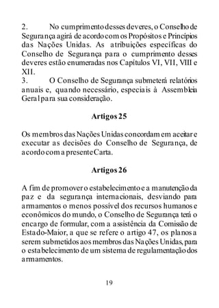 19
2. No cumprimentodessesdeveres,o Conselhode
Segurança agirá de acordocomosPropósitose Princípios
das Nações Unidas. As atribuições específicas do
Conselho de Segurança para o cumprimento desses
deveres estão enumeradas nos Capítulos VI, VII, VIII e
XII.
3. O Conselho de Segurança submeterá relatórios
anuais e, quando necessário, especiais à Assembleia
Geralpara sua consideração.
Artigos25
Os membrosdasNaçõesUnidasconcordamem aceitare
executar as decisões do Conselho de Segurança, de
acordocoma presenteCarta.
Artigos26
A fim de promovero estabelecimentoe a manutençãoda
paz e da segurança internacionais, desviando para
armamentos o menos possível dos recursos humanose
econômicos do mundo, o Conselho de Segurança terá o
encargo de formular, com a assistência da Comissão de
Estado-Maior, a que se refere o artigo 47, os planosa
serem submetidosaosmembrosdasNaçõesUnidas,para
o estabelecimento de um sistema de regulamentaçãodos
armamentos.
 