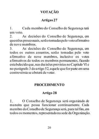 20
VOTAÇÃO
Artigos27
1. Cada membro do Conselho de Segurança terá
um voto.
2. As decisões do Conselho de Segurança, em
questõesprocessuais,serãotomadaspelo votoafirmativo
de nove membros.
3. As decisões do Conselho de Segurança, em
todos os outros assuntos, serão tomadas pelo voto
afirmativo de nove membros, inclusive os votos
afirmativos de todos os membros permanentes, ficando
estabelecidoque,nasdecisõesprevistasnoCapítulo VI e
no parágrafo 3 doartigo 52,aquele queforparte emuma
controvérsia se absterá de votar.
PROCEDIMENTO
Artigo 28
1. O Conselho de Segurança será organizado de
maneira que possa funcionar continuamente. Cada
membro doConselhode Segurança será,para talfim,em
todososmomentos,representadona sede da Organização.
 