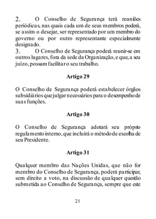 21
2. O Conselho de Segurança terá reuniões
periódicas, nas quais cada um de seus membros poderá,
se assim o desejar, ser representado por um membro do
governo ou por outro representante especialmente
designado.
3. O Conselho de Segurança poderá reunir-se em
outroslugares,fora da sede da Organização,e que,a seu
juízo,possamfacilitaro seu trabalho.
Artigo 29
O Conselho de Segurança poderá estabelecer órgãos
subsidiáriosquejulgarnecessáriospara o desempenhode
suasfunções.
Artigo 30
O Conselho de Segurança adotará seu próprio
regulamentointerno,que incluirá o métodode escolha de
seu Presidente.
Artigo 31
Qualquer membro das Nações Unidas, que não for
membro do Conselho de Segurança, poderá participar,
sem direito a voto, na discussão de qualquer questão
submetida ao Conselho de Segurança, sempre que este
 