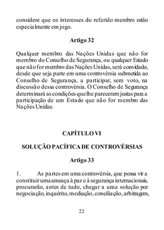 22
considere que os interesses do referido membro estão
especialmente emjogo.
Artigo 32
Qualquer membro das Nações Unidas que não for
membro do Conselho de Segurança, ou qualquer Estado
que nãoformembro dasNações Unidas,será convidado,
desde que seja parte em uma controvérsia submetida ao
Conselho de Segurança, a participar, sem voto, na
discussão dessa controvérsia. O Conselho de Segurança
determinará ascondiçõesquelhe pareceremjustaspara a
participação de um Estado que não for membro das
NaçõesUnidas.
CAPÍTULOVI
SOLUÇÃOPACÍFICADE CONTROVÉRSIAS
Artigo 33
1. As partesem uma controvérsia, que possa vir a
constituirumaameaça à paz e à segurança internacionais,
procurarão, antes de tudo, chegar a uma solução por
negociação,inquérito,mediação,conciliação,arbitragem,
 