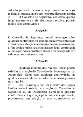23
solução judicial, recurso a organismos ou acordos
regionais,ou a qualqueroutromeio pacífico à sua escolha.
2. O Conselho de Segurança convidará, quando
julgar necessário, as referidas partes a resolver, por tais
meios,suascontrovérsias.
Artigo 34
O Conselho de Segurança poderá investigar sobre
qualquercontrovérsia ou situação suscetívelde provocar
atritosentre asNaçõesoudarorigema umacontrovérsia,
a fim de determinar se a continuação de tal controvérsia
ou situaçãopode constituirameaça à manutençãoda paz
e da segurança internacionais.
Artigo 35
1. Qualquer membro das Nações Unidas poderá
solicitar a atenção do Conselho de Segurança ou da
Assembleia Geral para qualquer controvérsia, ou
qualquersituação,da natureza dasque se achamprevistas
no artigo 34.
2. Um Estado que não for membro das Nações
Unidas poderá solicitar a atenção do Conselho de
Segurança ou da Assembleia Geral para qualquer
controvérsia em que seja parte, uma vez que aceite,
previamente, em relação a essa controvérsia, as
 