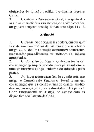 24
obrigações de solução pacífica previstas na presente
Carta.
3. Os atos da Assembleia Geral, a respeito dos
assuntos submetidos à sua atenção, de acordo com este
artigo,serão sujeitosaosdispositivosdosartigos11 e 12.
Artigo 36
1. O Conselho de Segurança poderá, em qualquer
fase de uma controvérsia da natureza a que se refere o
artigo 33, ou de uma situação de natureza semelhante,
recomendar procedimentos ou métodos de solução
apropriados.
2. O Conselho de Segurança deverá tomar em
consideração quaisquerprocedimentospara a solução de
uma controvérsia que já tenham sido adotados pelas
partes.
3. Ao fazer recomendações, de acordo com este
artigo, o Conselho de Segurança deverá tomar em
consideração que as controvérsias de caráter jurídico
devem, em regra geral, ser submetidas pelas partes à
Corte Internacional de Justiça, de acordo com os
dispositivosdoEstatuto da Corte.
 