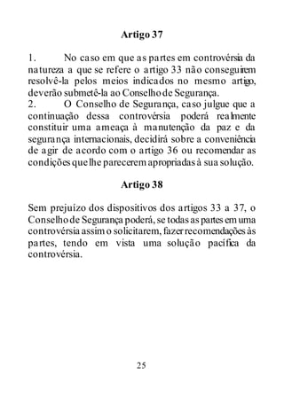 25
Artigo 37
1. No caso em que as partes em controvérsia da
natureza a que se refere o artigo 33 não conseguirem
resolvê-la pelos meios indicados no mesmo artigo,
deverão submetê-la ao Conselhode Segurança.
2. O Conselho de Segurança, caso julgue que a
continuação dessa controvérsia poderá realmente
constituir uma ameaça à manutenção da paz e da
segurança internacionais, decidirá sobre a conveniência
de agir de acordo com o artigo 36 ou recomendar as
condiçõesquelhe pareceremapropriadasà sua solução.
Artigo 38
Sem prejuízo dos dispositivos dos artigos 33 a 37, o
Conselhode Segurança poderá,se todasaspartesemuma
controvérsia assimo solicitarem,fazerrecomendaçõesàs
partes, tendo em vista uma solução pacífica da
controvérsia.
 