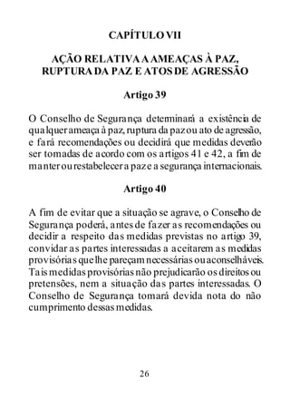 26
CAPÍTULOVII
AÇÃO RELATIVAAAMEAÇAS À PAZ,
RUPTURADA PAZ E ATOSDE AGRESSÃO
Artigo 39
O Conselho de Segurança determinará a existência de
qualquerameaça à paz,ruptura da pazou ato de agressão,
e fará recomendações ou decidirá que medidas deverão
ser tomadas de acordo com os artigos 41 e 42, a fim de
manterourestabelecera paze a segurança internacionais.
Artigo 40
A fim de evitar que a situação se agrave, o Conselho de
Segurança poderá, antesde fazer as recomendações ou
decidir a respeito das medidas previstas no artigo 39,
convidar as partes interessadas a aceitarem as medidas
provisóriasquelhe pareçamnecessáriasouaconselháveis.
Taismedidasprovisóriasnão prejudicarão osdireitosou
pretensões, nem a situação das partes interessadas. O
Conselho de Segurança tomará devida nota do não
cumprimento dessasmedidas.
 