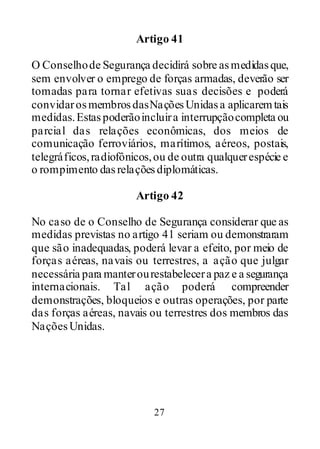 27
Artigo 41
O Conselhode Segurança decidirá sobre asmedidasque,
sem envolver o emprego de forças armadas, deverão ser
tomadas para tornar efetivas suas decisões e poderá
convidarosmembrosdasNaçõesUnidasa aplicaremtais
medidas.Estaspoderãoincluira interrupçãocompleta ou
parcial das relações econômicas, dos meios de
comunicação ferroviários, marítimos, aéreos, postais,
telegráficos,radiofônicos,ou de outra qualquerespécie e
o rompimento dasrelaçõesdiplomáticas.
Artigo 42
No caso de o Conselho de Segurança considerar que as
medidas previstas no artigo 41 seriam ou demonstraram
que são inadequadas, poderá levar a efeito, por meio de
forças aéreas, navais ou terrestres, a ação que julgar
necessária para manterourestabelecera paz e a segurança
internacionais. Tal ação poderá compreender
demonstrações, bloqueios e outras operações, por parte
das forças aéreas, navais ou terrestres dos membros das
NaçõesUnidas.
 