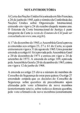 1
NOTAINTRODUTÓRIA
ACarta dasNaçõesUnidasfoiassinadaemSãoFrancisco,
a 26 de junhode 1945,apóso términoda Conferência das
Nações Unidas sobre Organização Internacional,
entrando em vigor a 24 de outubro daquele mesmo ano.
O Estatuto da Corte Internacional de Justiça é parte
integrante da Carta (o texto do Estatuto do CIJ pode ser
consultadoemwww.onu.org.br).
A 17 de dezembro de 1963,a Assembleia Geralaprovou
as emendas aos artigos 23, 27 e 61 da Carta, as quais
entraramemvigora 31de agostode 1965.Uma posterior
emenda aoartigo 61 foiaprovada pela Assembleia Geral
a 20 de dezembro de 1971 e entrou em vigor a 24 de
setembro de 1973. A emenda do artigo 109, aprovada
pela Assembleia Gerala 20 de dezembrode 1965,entrou
em vigora 12 de junho de 1968.
A emenda ao artigo 23 eleva o número de membros do
Conselho de Segurança de onze para quinze.Oartigo 27
emendado estipula que as decisões do Conselho de
Segurança sobre questões de procedimento sejam
efetuadas pelo voto afirmativo de nove membros
(anteriormente sete) e, sobre todasas demais questões,
pelo voto afirmativo de nove membros (anteriormente
 