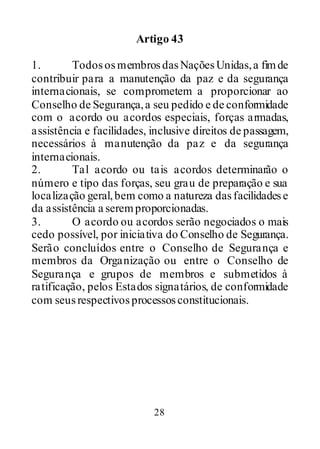 28
Artigo 43
1. TodososmembrosdasNaçõesUnidas,a fimde
contribuir para a manutenção da paz e da segurança
internacionais, se comprometem a proporcionar ao
Conselho de Segurança,a seu pedido e de conformidade
com o acordo ou acordos especiais, forças armadas,
assistência e facilidades, inclusive direitos de passagem,
necessários à manutenção da paz e da segurança
internacionais.
2. Tal acordo ou tais acordos determinarão o
número e tipo das forças, seu grau de preparação e sua
localização geral,bem como a natureza dasfacilidadese
da assistência a seremproporcionadas.
3. O acordo ou acordos serão negociados o mais
cedo possível, por iniciativa do Conselho de Segurança.
Serão concluídos entre o Conselho de Segurança e
membros da Organização ou entre o Conselho de
Segurança e grupos de membros e submetidos à
ratificação, pelos Estados signatários, de conformidade
com seusrespectivosprocessosconstitucionais.
 