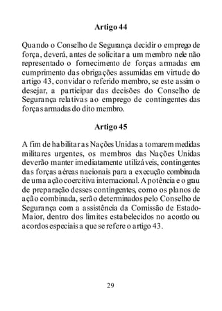 29
Artigo 44
Quando o Conselho de Segurança decidir o emprego de
força, deverá, antes de solicitar a um membro nele não
representado o fornecimento de forças armadas em
cumprimento das obrigações assumidas em virtude do
artigo 43, convidar o referido membro, se este assim o
desejar, a participar das decisões do Conselho de
Segurança relativas ao emprego de contingentes das
forçasarmadasdo dito membro.
Artigo 45
A fim de habilitarasNaçõesUnidasa tomaremmedidas
militares urgentes, os membros das Nações Unidas
deverão manter imediatamente utilizáveis, contingentes
das forças aéreas nacionais para a execução combinada
de uma açãocoercitiva internacional.Apotência e o grau
de preparação desses contingentes, como os planos de
ação combinada, serão determinadospelo Conselho de
Segurança com a assistência da Comissão de Estado-
Maior, dentro dos limites estabelecidos no acordo ou
acordosespeciaisa que se refere o artigo 43.
 