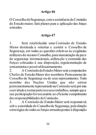 30
Artigo 46
O ConselhodeSegurança,coma assistência da Comissão
de Estado-maior, fará planos para a aplicação das forças
armadas.
Artigo 47
1. Será estabelecida uma Comissão de Estado-
Maior destinada a orientar e assistir o Conselho de
Segurança, em todas as questões relativas às exigências
militaresdo mesmo Conselho,para manutenção da paze
da segurança internacionais, utilização e comando das
forças colocadas à sua disposição, regulamentação de
armamentose possíveldesarmamento.
2. A ComissãodeEstado-Maiorserá compostados
Chefes de Estado-Maior dos membros Permanentesdo
Conselho de Segurança ou de seus representantes. Todo
membro das Nações Unidas que não estiver
permanentemente representadona Comissãoserá poresta
convidadoa tomarpartenosseustrabalhos,sempre quea
sua participaçãofornecessária ao eficiente cumprimento
dasresponsabilidadesda Comissão.
3. A Comissão de Estado-Maior será responsável,
sob a autoridade do Conselhode Segurança,pela direção
estratégica de todasasforçasarmadaspostasà disposição
 