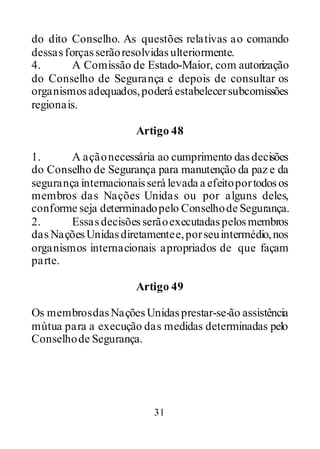 31
do dito Conselho. As questões relativas ao comando
dessasforçasserãoresolvidasulteriormente.
4. A Comissão de Estado-Maior, com autorização
do Conselho de Segurança e depois de consultar os
organismosadequados,poderá estabelecersubcomissões
regionais.
Artigo 48
1. A açãonecessária ao cumprimento dasdecisões
do Conselho de Segurança para manutenção da paz e da
segurança internacionaisserá levada a efeitoportodosos
membros das Nações Unidas ou por alguns deles,
conforme seja determinadopelo Conselhode Segurança.
2. Essasdecisõesserãoexecutadaspelosmembros
dasNaçõesUnidasdiretamentee,porseuintermédio,nos
organismos internacionais apropriados de que façam
parte.
Artigo 49
Os membrosdasNaçõesUnidasprestar-se-ão assistência
mútua para a execução das medidas determinadas pelo
Conselhode Segurança.
 