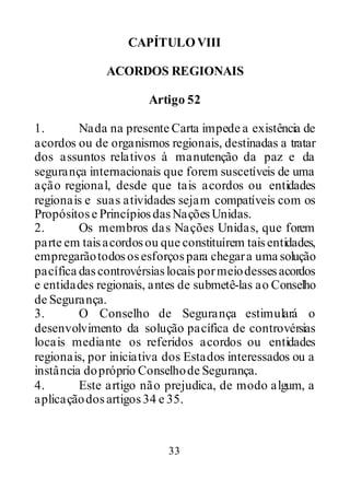 33
CAPÍTULOVIII
ACORDOS REGIONAIS
Artigo 52
1. Nada na presente Carta impede a existência de
acordos ou de organismos regionais, destinadas a tratar
dos assuntos relativos à manutenção da paz e da
segurança internacionais que forem suscetíveis de uma
ação regional, desde que tais acordos ou entidades
regionais e suas atividades sejam compatíveis com os
Propósitose PrincípiosdasNaçõesUnidas.
2. Os membros das Nações Unidas, que forem
parte em taisacordosou que constituírem taisentidades,
empregarãotodososesforçospara chegara uma solução
pacífica dascontrovérsiaslocaispormeiodessesacordos
e entidades regionais, antes de submetê-las ao Conselho
de Segurança.
3. O Conselho de Segurança estimulará o
desenvolvimento da solução pacífica de controvérsias
locais mediante os referidos acordos ou entidades
regionais, por iniciativa dos Estados interessados ou a
instância dopróprio Conselhode Segurança.
4. Este artigo não prejudica, de modo algum, a
aplicaçãodosartigos34 e 35.
 