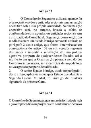34
Artigo 53
1. O Conselho de Segurança utilizará, quando for
o caso,taisacordose entidadesregionaispara umaação
coercitiva sob a sua própria autoridade. Nenhuma ação
coercitiva será, no entanto, levada a efeito de
conformidade com acordos ou entidades regionais sem
autorização doConselho de Segurança,comexceçãodas
medidascontra umEstadoinimigo comoestá definido no
parágrafo 2 deste artigo, que forem determinadas em
consequência do artigo 107 ou em acordos regionais
destinados a impedir a renovação de uma política
agressiva por parte de qualquer desses Estados, até o
momento em que a Organização possa, a pedido dos
Governos interessados, ser incumbida de impedir toda
nova agressão porpartede talEstado.
2. O termo Estado inimigo, usado no parágrafo 1
deste artigo, aplica-se a qualquer Estado que, durante a
Segunda Guerra Mundial, foi inimigo de qualquer
signatário da presente Carta.
Artigo 54
O Conselhode Segurança será sempre informadode toda
açãoempreendida ou projetada emconformidadecomos
 