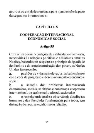 35
acordosouentidadesregionaispara manutençãoda paze
da segurança internacionais.
CAPÍTULOIX
COOPERAÇÃOINTERNACIONAL
ECONÔMICAE SOCIAL
Artigo 55
Com o fimdecriarcondiçõesde estabilidade e bem-estar,
necessárias às relações pacíficas e amistosas entre as
Nações, baseadas no respeito ao princípio da igualdade
de direitos e da autodeterminação dos povos, as Nações
Unidasfavorecerão:
a. padrõesde vida maiselevados,trabalhoplenoe
condições de progresso e desenvolvimento econômico e
social;
b. a solução dos problemas internacionais
econômicos, sociais, sanitários e conexos; a cooperação
internacional,de caráterculturale educacional; e
c. o respeito universale a observância dosdireitos
humanos e das liberdades fundamentais para todos, sem
distinçãode raça,sexo,idioma ou religião.
 
