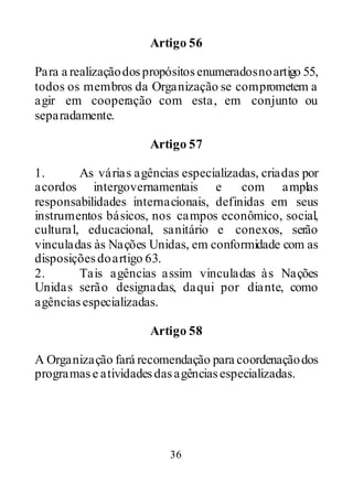 36
Artigo 56
Para a realizaçãodospropósitosenumeradosnoartigo 55,
todos os membros da Organização se comprometem a
agir em cooperação com esta, em conjunto ou
separadamente.
Artigo 57
1. As várias agências especializadas, criadas por
acordos intergovernamentais e com amplas
responsabilidades internacionais, definidas em seus
instrumentos básicos, nos campos econômico, social,
cultural, educacional, sanitário e conexos, serão
vinculadas às Nações Unidas, em conformidade com as
disposiçõesdoartigo 63.
2. Tais agências assim vinculadas às Nações
Unidas serão designadas, daqui por diante, como
agênciasespecializadas.
Artigo 58
A Organização fará recomendação para coordenaçãodos
programase atividadesdasagênciasespecializadas.
 