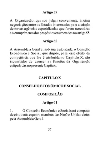 37
Artigo 59
A Organização, quando julgar conveniente, iniciará
negociaçõesentre osEstadosinteressadospara a criação
de novas agências especializadas que forem necessárias
ao cumprimentodospropósitosenumerados no artigo55.
Artigo 60
A Assembleia Geral e, sob sua autoridade, o Conselho
Econômico e Social, que dispõe, para esse efeito, da
competência que lhe é atribuída no Capítulo X, são
incumbidos de exercer as funções da Organização
estipuladasnopresente Capítulo.
CAPÍTULOX
CONSELHOECONÔMICOE SOCIAL
COMPOSIÇÃO
Artigo 61
1. O ConselhoEconômico e Socialserá composto
de cinquenta e quatromembrosdasNaçõesUnidaseleitos
pela Assembleia Geral.
 