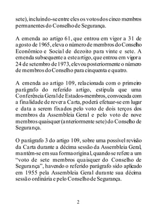 2
sete),incluindo-seentre elesosvotosdoscinco membros
permanentesdo Conselhode Segurança.
A emenda ao artigo 61, que entrou em vigor a 31 de
agosto de 1965,eleva o númerode membrosdoConselho
Econômico e Social de dezoito para vinte e sete. A
emenda subsequente a esteartigo,que entrou em vigora
24 de setembro de1973,elevouposteriormente o número
de membrosdoConselho para cinquenta e quatro.
A emenda ao artigo 109, relacionada com o primeiro
parágrafo do referido artigo, estipula que uma
Conferência Geralde Estados-membros,convocada com
a finalidade de revera Carta,poderá efetuar-se em lugar
e data a serem fixados pelo voto de dois terços dos
membros da Assembleia Geral e pelo voto de nove
membrosquaisquer(anteriormente sete)do Conselho de
Segurança.
O parágrafo 3 do artigo 109, sobre uma possível revisão
da Carta durante a décima sessão da Assembleia Geral,
mantém-se emsua formaoriginal,quandose refere a um
“voto de sete membros quaisquer do Conselho de
Segurança”, havendo o referido parágrafo sido aplicado
em 1955 pela Assembleia Geral durante sua décima
sessão ordinária e pelo Conselhode Segurança.
 