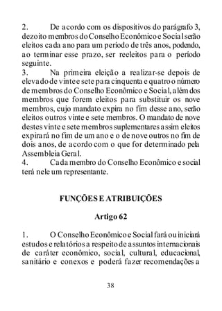 38
2. De acordo com os dispositivos do parágrafo 3,
dezoito membrosdoConselhoEconômicoe Socialserão
eleitos cada ano para um período de três anos, podendo,
ao terminar esse prazo, ser reeleitos para o período
seguinte.
3. Na primeira eleição a realizar-se depois de
elevadode vintee sete para cinquenta e quatroo número
de membrosdo Conselho Econômico e Social,alémdos
membros que forem eleitos para substituir os nove
membros, cujo mandato expira no fim desse ano, serão
eleitos outros vinte e sete membros. O mandato de nove
destesvinte e sete membros suplementaresassim eleitos
expirará no fim de um ano e o de nove outros no fim de
dois anos, de acordo com o que for determinado pela
Assembleia Geral.
4. Cada membro do Conselho Econômico e social
terá nele um representante.
FUNÇÕESE ATRIBUIÇÕES
Artigo 62
1. O ConselhoEconômicoe Socialfará ouiniciará
estudose relatóriosa respeitode assuntosinternacionais
de caráter econômico, social, cultural, educacional,
sanitário e conexos e poderá fazer recomendações a
 